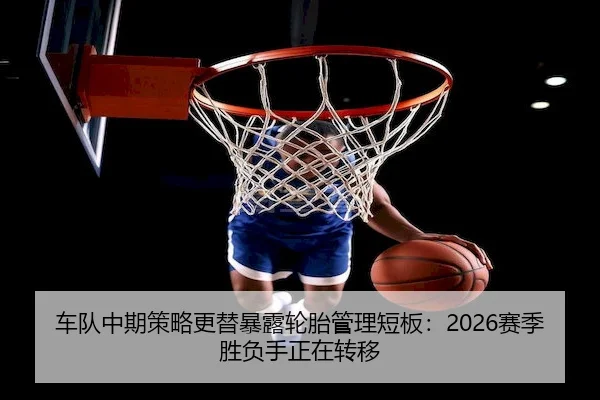 车队中期策略更替暴露轮胎管理短板：2026赛季胜负手正在转移