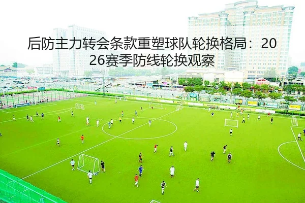 后防主力转会条款重塑球队轮换格局：2026赛季防线轮换观察