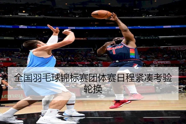 全国羽毛球锦标赛团体赛日程紧凑考验轮换